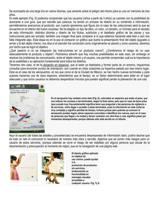 Se acompaña de una larga tira en varios idiomas, que advierte sobre el peligro del mismo para su uso en menores de tres
años.
En este ejemplo (Fig. 5) podemos comprender que los usuarios (niños a partir de 3 años) ya cuentan con la posibilidad de
acercarse a una guía, que por sencilla que parezca, ha tenido un proceso de diseño en su contenido e información,
permitiéndonos acercarnos al producto, aun cuando ignoremos qué figura (en el caso de las colecciones) será la que se
encuentre en el interior del huevo sorpresa. Se ha elegido un tipo de letra, un color, un tamaño, un formato para el vaciado
de esta información, distintos idiomas y diseño de los títulos, subtítulos y el detallado gráfico de las piezas y sus
instrucciones para ser armado, también una imagen final para comparar si lo que estamos haciendo está bien o aún nos
falta integrarle algo. Esta etapa es en la que al comparar un gráfico que ilustra la presentación final del objeto (juguete) a
armar y la del objeto mismo, nos dice si el utencilio fue construido como originalmente se planeó y como usuarios, daremos
por hecho que se logró el objetivo.
¿Qué pasaría si no se integraran las instrucciones en un producto nuevo?, ¿Corriéramos el riesgo de no usar
adecuadamente el producto u objeto?. Podríamos advertir que hay muchas posibilidades en este caso, sin embargo el
resolver los problemas de comunicación, entre el objeto mismo y el usuario, nos permite comprender cuál es la importancia
de la usabilidad y su aplicación fundamental para todos los diseños.
Tenemos otro caso, el de la ubicación en espacios, que al estar ya diseñados y formar parte de un entorno, requerimos
consultar para encontrar puntos de orientación, aun cuando en otras ocasiones ya hayamos pasado por ese mismo lugar.
Este es el caso de los aeropuertos, en los que como el de la Ciudad de México, se han hecho nuevas terminales y para
quienes hacemos uso de esos espacios, entendemos que el tiempo, es un factor determinante para estar en el lugar
adecuado y que como usuarios no debemos desperdiciar minutos que pueden significar perder la planeación de una ruta.




                                     En el aeropuerto hay carteles como éste (Fig. 6), colocados en espacios que están al paso, que
                                     nos indican los accesos a las terminales, según la línea aérea, pero que en caso de tener prisa
                                     (que sucede muy frecuentemente) significa tener que preguntar a las personas de vigilancia o
                                     de servicios, cómo llegar o acceder a estas terminales, pues la información en este cartel es
                                     muy compleja y significa pérdida de tiempo, incluso porque para quienes ya conocen el
                                     aeropuerto pueden lograr ubicar espacios conocidos e identificar los nuevos, pero en el caso
                                     de personas que llegan a la ciudad y tienen conexión con otra línea o ruta, significa pasar por
                                     momentos desesperantes, porque además sólo está escrito en un idioma.




Aquí el usuario (de todas las edades y procedencias) se encuentra desamparado de información clara, podría decirse que
es todo un reto el comunicar lo necesario de manera más clara y sencilla, digamos que se corren más riesgos para un
usuario de estos servicios, (porque además se corre el riesgo de ser estafado por alguna persona que abuse de la
desorientación y preocupación al momento de viajar), que en la navegación de una página web.

                                                         El diseño gráfico aplicado
                                                         en objetos de
                                                         uso común, puede ayudar
                                                         a la
                                                         promoción de productos
                                                         y/o servicios,
                                                         evidenciando su
                                                         funcionalidad en
                                                         mensajes visuales
                                                         accesibles a
                                                         cualquier usuario. Fig. 7y 8
 