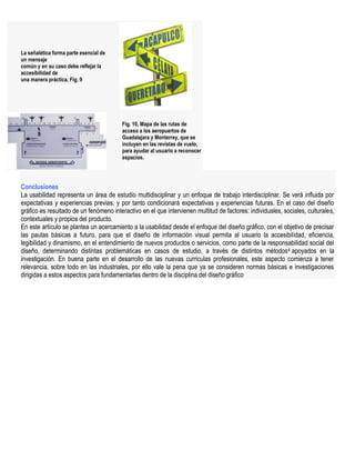 La señalética forma parte esencial de
un mensaje
común y en su caso debe reflejar la
accesibilidad de
una manera práctica. Fig. 9




                                         Fig. 10, Mapa de las rutas de
                                         acceso a los aeropuertos de
                                         Guadalajara y Monterrey, que se
                                         incluyen en las revistas de vuelo,
                                         para ayudar al usuario a reconocer
                                         espacios.




Conclusiones
La usabilidad representa un área de estudio multidisciplinar y un enfoque de trabajo interdisciplinar. Se verá influida por
expectativas y experiencias previas, y por tanto condicionará expectativas y experiencias futuras. En el caso del diseño
gráfico es resultado de un fenómeno interactivo en el que intervienen multitud de factores: individuales, sociales, culturales,
contextuales y propios del producto.
En este artículo se plantea un acercamiento a la usabilidad desde el enfoque del diseño gráfico, con el objetivo de precisar
las pautas básicas a futuro, para que el diseño de información visual permita al usuario la accesibilidad, eficiencia,
legibilidad y dinamismo, en el entendimiento de nuevos productos o servicios, como parte de la responsabilidad social del
diseño, determinando distintas problemáticas en casos de estudio, a través de distintos métodos 4 apoyados en la
investigación. En buena parte en el desarrollo de las nuevas curriculas profesionales, este aspecto comienza a tener
relevancia, sobre todo en las industriales, por ello vale la pena que ya se consideren normas básicas e investigaciones
dirigidas a estos aspectos para fundamentarlas dentro de la disciplina del diseño gráfico
 