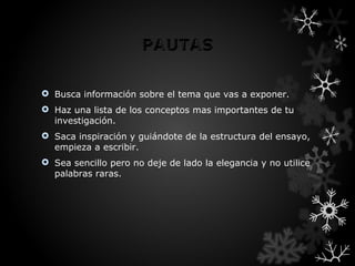  Busca información sobre el tema que vas a exponer.
 Haz una lista de los conceptos mas importantes de tu
  investigación.
 Saca inspiración y guiándote de la estructura del ensayo,
  empieza a escribir.
 Sea sencillo pero no deje de lado la elegancia y no utilice
  palabras raras.
 