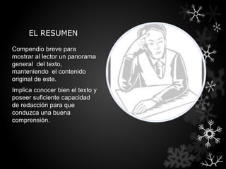 EL RESUMEN

Compendio breve para
mostrar al lector un panorama
general del texto,
manteniendo el contenido
original de este.
Implica conocer bien el texto y
poseer suficiente capacidad
de redacción para que
conduzca una buena
comprensión.
 