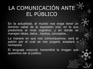 LA COMUNICACIÓN ANTE
     EL PÚBLICO
En la actualidad, el mundo nos exige tener un
dominio cabal de la expresión oral, en la que
predomina el nivel cognitivo, y en donde se
manejan ideas, datos , hechos, conceptos…
La manera en que nos comuniquemos, será el
patrón por el cual se nos juzgará, aceptará o
rechazará.
El lenguaje corporal, transmitirá la imagen que
queremos dar al público.
 