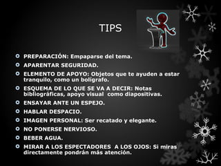 TIPS

 PREPARACIÓN: Empaparse del tema.
 APARENTAR SEGURIDAD.
 ELEMENTO DE APOYO: Objetos que te ayuden a estar
  tranquilo, como un bolígrafo.
 ESQUEMA DE LO QUE SE VA A DECIR: Notas
  bibliográficas, apoyo visual como diapositivas.
 ENSAYAR ANTE UN ESPEJO.
 HABLAR DESPACIO.
 IMAGEN PERSONAL: Ser recatado y elegante.
 NO PONERSE NERVIOSO.
 BEBER AGUA.
 MIRAR A LOS ESPECTADORES A LOS OJOS: Si miras
  directamente pondrán más atención.
 