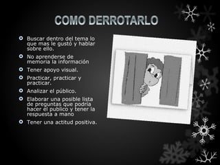 Buscar dentro del tema lo
  que mas le gustó y hablar
  sobre ello.
 No aprenderse de
  memoria la información
 Tener apoyo visual.
 Practicar, practicar y
  practicar.
 Analizar el público.
 Elaborar una posible lista
  de preguntas que podría
  hacer el publico y tener la
  respuesta a mano
 Tener una actitud positiva.
 