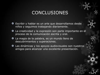 CONCLUSIONES

 Escribir y hablar es un arte que desarrollamos desde
  niños y seguimos trabajando diariamente.
 La creatividad y la expresión son parte importante en el
  proceso de la comunicación escrita y oral.
 La magia de la palabra, es un mundo lleno de
  descubrimientos y superaciones.
 Las dinámicas y los apoyos audiovisuales son nuestros
  amigos para alcanzar una excelente presentación.
 