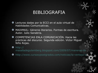BIBLIOGRAFIA

 Lecturas dadas por la ECCI en el aula virtual de
  Habilidades Comunicativas.
 MAIXMAIL- Géneros literarios. Formas de escritura.
  Autor. Julio Sanabria.
 COMPETENCIAS ENLA COMUNICACIÓN. Hacia las
  prácticas del discurso. Segunda edición. Víctor Miguel
  Niño Rojas.
 http://
  masalladegutemberg.blogspot.com/2009/07/maneras-de-controlar
 http://www.cursosypostgrados.com/noticias/la-ventaja-de-saber-h
 