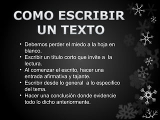 • Debemos perder el miedo a la hoja en
  blanco.
• Escribir un título corto que invite a la
  lectura.
• Al comenzar el escrito, hacer una
  entrada afirmativa y tajante.
• Escribir desde lo general a lo especifico
  del tema.
• Hacer una conclusión donde evidencie
  todo lo dicho anteriormente.
 