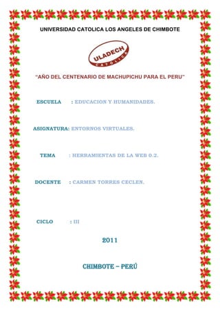 UNIVERSIDAD CATOLICA LOS ANGELES DE CHIMBOTE




“AÑO DEL CENTENARIO DE MACHUPICHU PARA EL PERU”



 ESCUELA   : EDUCACION Y HUMANIDADES.




ASIGNATURA: ENTORNOS VIRTUALES.




  TEMA     : HERRAMIENTAS DE LA WEB 0.2.




DOCENTE    : CARMEN TORRES CECLEN.




 CICLO     : III


                        2011


                   Chimbote – Perú
 