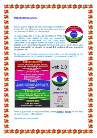 Web 2.0: modelo OJO 0.2



Tras un intenso debate, hemos estabilizado un modelo de
la web 2.0, que ofrecemos a la comunidad para que lo
use, lo remezcle, lo hibride y lo corrompa.

La cosa empezó con el modelo de David Osimo (PDF), al
que Gorka Julio añadió la capa de contenidos:
Posteriormente lo reformulé con una quinta capa
("relaciones") y lo posteé. Animé en twitter a que fuera
debatido y, 24 comentarios después, tenemos una nueva versión. Como veis,
hemos construido un modelo de la web 2.0 mediante el buen uso de la
propia web 2.0.

Se conservan las 5 capas, aunque en otro orden, y en el contenido se han
añadido elementos de los modelos de negocio que sustentan la web 2.0.




Animo a que echéis un vistazo al debate, donde Ismael y Adolfo me han dado
un buen vapuleo. Todo un placer.

Estos son los componentes:
 