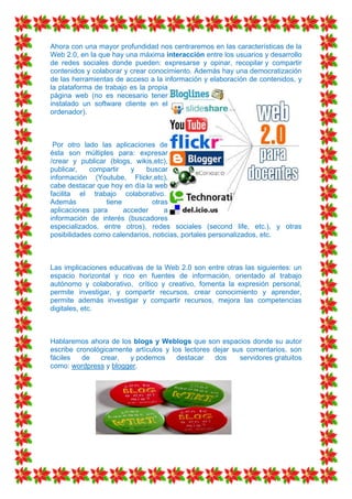 Ahora con una mayor profundidad nos centraremos en las características de la
Web 2.0, en la que hay una máxima interacción entre los usuarios y desarrollo
de redes sociales donde pueden: expresarse y opinar, recopilar y compartir
contenidos y colaborar y crear conocimiento. Además hay una democratización
de las herramientas de acceso a la información y elaboración de contenidos, y
la plataforma de trabajo es la propia
página web (no es necesario tener
instalado un software cliente en el
ordenador).



 Por otro lado las aplicaciones de
ésta son múltiples para: expresar
/crear y publicar (blogs, wikis,etc),
publicar,   compartir    y   buscar
información (Youtube, Flickr,etc),
cabe destacar que hoy en día la web
facilita el trabajo colaborativo.
Además           tiene          otras
aplicaciones para      acceder      a
información de interés (buscadores
especializados, entre otros), redes sociales (second life, etc.), y otras
posibilidades como calendarios, noticias, portales personalizados, etc.



Las implicaciones educativas de la Web 2.0 son entre otras las siguientes: un
espacio horizontal y rico en fuentes de información, orientado al trabajo
autónomo y colaborativo, crítico y creativo, fomenta la expresión personal,
permite investigar, y compartir recursos, crear conocimiento y aprender,
permite además investigar y compartir recursos, mejora las competencias
digitales, etc.



Hablaremos ahora de los blogs y Weblogs que son espacios donde su autor
escribe cronológicamente artículos y los lectores dejar sus comentarios, son
fáciles   de   crear,  y podemos       destacar    dos    servidores gratuitos
como: wordpress y blogger.
 