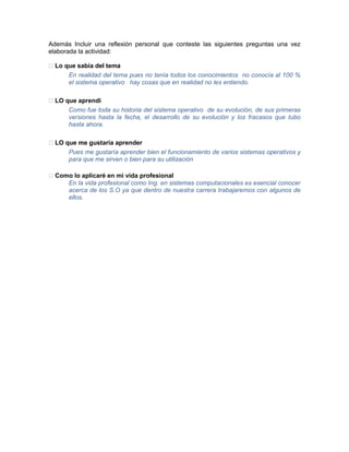 Además Incluir una reflexión personal que conteste las siguientes preguntas una vez
elaborada la actividad:

 Lo que sabía del tema
      En realidad del tema pues no tenía todos los conocimientos no conocía al 100 %
      el sistema operativo hay cosas que en realidad no les entiendo.

 LO que aprendí
      Como fue toda su historia del sistema operativo de su evolución, de sus primeras
      versiones hasta la fecha, el desarrollo de su evolución y los fracasos que tubo
      hasta ahora.

 LO que me gustaría aprender
      Pues me gustaría aprender bien el funcionamiento de varios sistemas operativos y
      para que me sirven o bien para su utilización

 Como lo aplicaré en mi vida profesional
     En la vida profesional como Ing. en sistemas computacionales es esencial conocer
     acerca de los S.O ya que dentro de nuestra carrera trabajaremos con algunos de
     ellos.
 