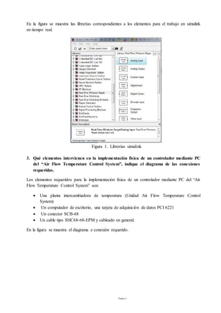 Página 3
En la figura se muestra las librerías correspondientes a los elementos para el trabajo en simulink
en tiempo real.
Figura 1. Librerías simulink
3. Qué elementos intervienen en la implementación física de un controlador mediante PC
del “Air Flow Temperature Control System”, indique el diagrama de las conexiones
requeridas.
Los elementos requeridos para la implementación física de un controlador mediante PC del “Air
Flow Temperature Control System” son:
 Una planta intercambiadora de temperatura (Unidad Air Flow Temperature Control
System)
 Un computador de escritorio, una tarjeta de adquisición de datos PCI 6221
 Un conector SCB-68
 Un cable tipo SHC68-68-EPM y cableado en general.
En la figura se muestra el diagrama e conexión requerido.
 
