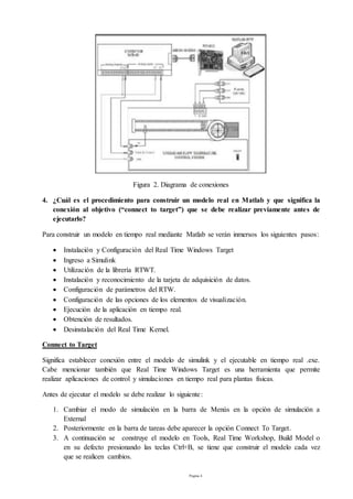 Página 4
Figura 2. Diagrama de conexiones
4. ¿Cuál es el procedimiento para construir un modelo real en Matlab y que significa la
conexión al objetivo (“connect to target”) que se debe realizar previamente antes de
ejecutarlo?
Para construir un modelo en tiempo real mediante Matlab se verán inmersos los siguientes pasos:
 Instalación y Configuración del Real Time Windows Target
 Ingreso a Simulink
 Utilización de la librería RTWT.
 Instalación y reconocimiento de la tarjeta de adquisición de datos.
 Configuración de parámetros del RTW.
 Configuración de las opciones de los elementos de visualización.
 Ejecución de la aplicación en tiempo real.
 Obtención de resultados.
 Desinstalación del Real Time Kernel.
Connect to Target
Significa establecer conexión entre el modelo de simulink y el ejecutable en tiempo real .exe.
Cabe mencionar también que Real Time Windows Target es una herramienta que permite
realizar aplicaciones de control y simulaciones en tiempo real para plantas físicas.
Antes de ejecutar el modelo se debe realizar lo siguiente:
1. Cambiar el modo de simulación en la barra de Menús en la opción de simulación a
External
2. Posteriormente en la barra de tareas debe aparecer la opción Connect To Target.
3. A continuación se construye el modelo en Tools, Real Time Workshop, Build Model o
en su defecto presionando las teclas Ctrl+B, se tiene que construir el modelo cada vez
que se realicen cambios.
 