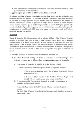 Página 5
4. Una vez realizada la construcción del modelo dar click sobre el ícono Connect To Target
y posteriormente en el ícono de Run.
5. ¿Qué es y para qué se utiliza el RTWT kernel. Cómo se instala?
El software Real Time Windows Target incluye un Real Time Kernel que sirve de interface con
el sistema operativo de Windows. El Real–Time Windows Target kernel asigna altas prioridades
de ejecución al código ejecutable, el cual permite correr sin interferencias los tiempos de
muestreo seleccionados. Durante la ejecución en tiempo real del modelo, el kernel interviene
cuando necesita asegurarse que el modelo tenga prioridad al usar la CPU para ejecutar cada
modelo actualizado al prescribir tiempos de muestreo. Cada vez que un modelo se ha ejecutado
completamente, el kernel libera la CPU para correr alguna otra aplicación basada en Windows,
que podría necesitar este servicio.
Instalación
Durante la instalación del software matlab, todo el software del Real – Time Windows Target es
copiado en el disco duro, pero el Real – Time Windows Target kernel no es instalado
automáticamente en la instalación de Matlab. Se debe instalar el kernel antes de correr una
aplicación Real – Time Windows Target. Cada vez que se instale o se desinstale se debe reiniciar
la computadora para que se actualicen los cambios, en tal virtud antes de empezar a trabajar en el
modelo en tiempo real en Simulink se debe realizar los siguientes pasos para la instalación del
Kernel:
La instalación del kernel se la puede realizar de dos maneras las cuales son:
1. Se utiliza el comando rtwintgt – install o en su defecto el comando rtwintgt –setup
teniendo en cuanta que se deben realizar los siguientes pasos para la instalación.
a. En la ventana de comandos de Matlab® se escribe: Rtwintgt – install
La ventana de comandos de Matlab® puede mostrar los siguientes mensajes:
i. You are going to install the Real – Time Windows Target kernel. Do you
want to proceed? [y]:
ii. There is a differnt versión of the Real-Time Windows Target kernel
installed. Do you want to update to the current versión? [y]:
b. Se procede a escribir Y y se continúa instalando el kernel, o n para cancelar la
instalación sin hacer ningún cambio.
Si se escribe Y, el entorno de Matlab® instala el kernel y muestra el siguiente
mensaje:
The Real – Time Windows Target Kernel has been successfully installed, tal como se
muestra en la Figura:
 