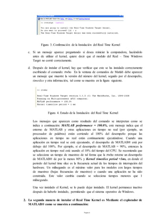 Página 6
Figura 3. Confirmación de la Instalación del Real Time Kernel
c. Si un mensaje aparece preguntando si desea reiniciar la computadora, haciéndolo
antes de utilizar el kernel, quiere decir que el modulo del Real – Time Windows
Target no corrió correctamente.
d. Después de instalar el kernel, hay que verificar que este se ha instalado correctamente
escribiendo el comando: rtwho En la ventana de comandos de Matlab debe aparecer
un mensaje que muestre la versión del número del kernel, seguido por el desempeño,
timeslice y otra información, tal como se muestra en la figura siguiente.
Figura 4. Estado de la Instalación del Real Time Kernel
Los mensajes que aparecen como resultado del comando se interpretan como se
indica a continuación: MATLAB performance = 100.0%, este mensaje indica que el
entorno de MATLAB y otras aplicaciones en tiempo no real (por ejemplo, un
procesador de palabras) están corriendo al 100% del desempeño porque las
aplicaciones en tiempo no real están continuamente ejecutándose. Cuando una
aplicación en tiempo real se está ejecutando, el desempeño de MATLAB® está por
debajo del 100%. Por ejemplo, si el desempeño de MATLAB = 90%, entonces la
aplicación en tiempo real está usando el 10% del tiempo del CPU. Se recomienda que
se seleccione un tiempo de muestreo de tal forma que la rtwho retorne un desempeño
de MATLAB® de por lo menos 80% y Kernel timeslice period =1ms, en donde el
periodo del kernel time slice es la frecuencia actual de los tiempos de interrupción del
hardware. Un milisegundo es el máximo valor para los modelos con largos tiempos
de muestreo (bajas frecuencias de muestreo) o cuando una aplicación no ha sido
construida. Este valor cambia cuando se selecciona tiempos menores que 1
milisegundo.
Una vez instalado el Kernel, se lo puede dejar instalado. El kernel permanece inactivo
después de haberlo instalado, permitiendo que el sistema operativo de Windows.
2. La segunda manera de instalar el Real Time Kernel es Mediante el explorador de
MATLAB® como se muestra a continuación:
 