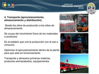 4. Transporte (aprovisionamiento,
almacenamiento y distribución).

 Desde los sitios de producción a los sitios de
almacenamiento

Se ocupa del movimiento físico de los materiales
o productos

Es el eslabón que une la producción con el uso o
consumo.

Optimizar el aprovisionamiento dentro de la planta
para que este en funcionamiento

Transporta y almacena primeras materias,
productos semiacabados, equipamientos
 