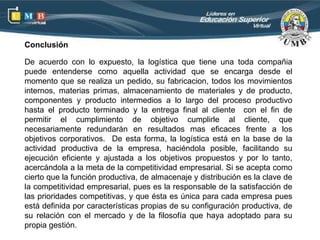 Conclusión

De acuerdo con lo expuesto, la logística que tiene una toda compañia
puede entenderse como aquella actividad que se encarga desde el
momento que se realiza un pedido, su fabricacion, todos los movimientos
internos, materias primas, almacenamiento de materiales y de producto,
componentes y producto intermedios a lo largo del proceso productivo
hasta el producto terminado y la entrega final al cliente con el fin de
permitir el cumplimiento de objetivo cumplirle al cliente, que
necesariamente redundarán en resultados mas eficaces frente a los
objetivos corporativos. De esta forma, la logística está en la base de la
actividad productiva de la empresa, haciéndola posible, facilitando su
ejecución eficiente y ajustada a los objetivos propuestos y por lo tanto,
acercándola a la meta de la competitividad empresarial. Si se acepta como
cierto que la función productiva, de almacenaje y distribución es la clave de
la competitividad empresarial, pues es la responsable de la satisfacción de
las prioridades competitivas, y que ésta es única para cada empresa pues
está definida por características propias de su configuración productiva, de
su relación con el mercado y de la filosofía que haya adoptado para su
propia gestión.
 