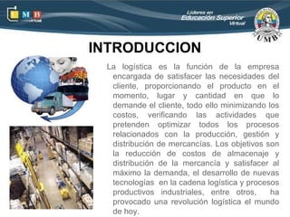 INTRODUCCION
 La logística es la función de la empresa
  encargada de satisfacer las necesidades del
  cliente, proporcionando el producto en el
  momento, lugar y cantidad en que lo
  demande el cliente, todo ello minimizando los
  costos, verificando las actividades que
  pretenden optimizar todos los procesos
  relacionados con la producción, gestión y
  distribución de mercancías. Los objetivos son
  la reducción de costos de almacenaje y
  distribución de la mercancía y satisfacer al
  máximo la demanda, el desarrollo de nuevas
  tecnologías en la cadena logística y procesos
  productivos industriales, entre otros,     ha
  provocado una revolución logística el mundo
  de hoy.
 