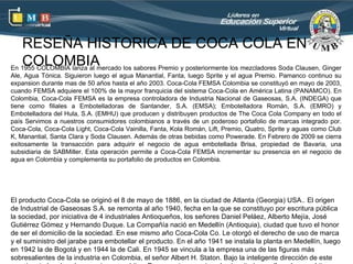 RESEÑA HISTORICA DE COCA COLA EN
   COLOMBIA
En 1955 COLOMBIA lanza al mercado los sabores Premio y posteriormente los mezcladores Soda Clausen, Ginger
Ale, Agua Tónica. Siguieron luego el agua Manantial, Fanta, luego Sprite y el agua Premio. Pamanco continuo su
expansion durante mas de 50 años hasta el año 2003. Coca-Cola FEMSA Colombia se constituyó en mayo de 2003,
cuando FEMSA adquiere el 100% de la mayor franquicia del sistema Coca-Cola en América Latina (PANAMCO). En
Colombia, Coca-Cola FEMSA es la empresa controladora de Industria Nacional de Gaseosas, S.A. (INDEGA) que
tiene como filiales a Embotelladoras de Santander, S.A. (EMSA); Embotelladora Román, S.A. (EMRO) y
Embotelladora del Hula, S.A. (EMHU) que producen y distribuyen productos de The Coca Cola Company en todo el
país Servimos a nuestros consumidores colombianos a través de un poderoso portafolio de marcas integrado por.
Coca-Cola, Coca-Cola Light, Coca-Cola Vainilla, Fanta, Kola Román, Lift, Premio, Quatro, Sprite y aguas como Club
K, Manantial, Santa Clara y Soda Clausen. Además de otras bebidas como Powerade. En Febrero de 2009 se cierra
exitosamente la transacción para adquirir el negocio de agua embotellada Brisa, propiedad de Bavaria, una
subsidiaria de SABMiller. Esta operación permite a Coca-Cola FEMSA incrementar su presencia en el negocio de
agua en Colombia y complementa su portafolio de productos en Colombia.




El producto Coca-Cola se originó el 8 de mayo de 1886, en la ciudad de Atlanta (Georgia) USA.. El origen
de Industrial de Gaseosas S.A. se remonta al año 1940, fecha en la que se constituyo por escritura pública
la sociedad, por iniciativa de 4 industriales Antioqueños, los señores Daniel Peláez, Alberto Mejía, José
Gutiérrez Gómez y Hernando Duque. La Compañía nació en Medellín (Antioquia), ciudad que tuvo el honor
de ser el domicilio de la sociedad. En ese mismo año Coca-Cola Co. Le otorgó el derecho de uso de marca
y el suministro del jarabe para embotellar el producto. En el año 1941 se instala la planta en Medellín, luego
en 1942 la de Bogotá y en 1944 la de Cali. En 1945 se vincula a la empresa una de las figuras más
sobresalientes de la industria en Colombia, el señor Albert H. Staton. Bajo la inteligente dirección de este
 