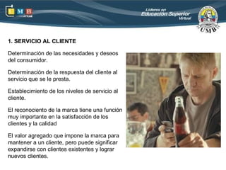 1. SERVICIO AL CLIENTE

Determinación de las necesidades y deseos
del consumidor.

Determinación de la respuesta del cliente al
servicio que se le presta.

Establecimiento de los niveles de servicio al
cliente.

El reconociento de la marca tiene una función
muy importante en la satisfacción de los
clientes y la calidad

El valor agregado que impone la marca para
mantener a un cliente, pero puede significar
expandirse con clientes existentes y lograr
nuevos clientes.
 