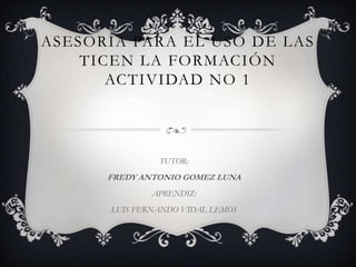 ASESORÍA PARA EL USO DE LAS
TICEN LA FORMACIÓN
ACTIVIDAD NO 1
TUTOR:
FREDY ANTONIO GOMEZ LUNA
APRENDIZ:
LUIS FERNANDO VIDAL LEMOS
 