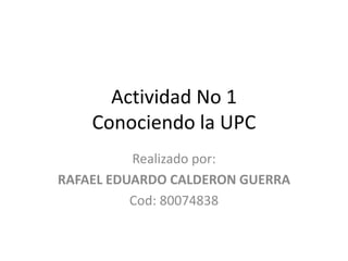 Actividad No 1
Conociendo la UPC
Realizado por:
RAFAEL EDUARDO CALDERON GUERRA
Cod: 80074838
 