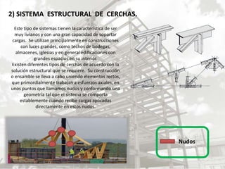 2) SISTEMA ESTRUCTURAL DE CERCHAS.
Este tipo de sistemas tienen la característica de ser
muy livianos y con una gran capacidad de soportar
cargas. Se utilizan principalmente en construcciones
con luces grandes, como techos de bodegas,
almacenes, iglesias y en general edificaciones con
grandes espacios en su interior.
Existen diferentes tipos de cerchas de acuerdo con la
solución estructural que se requiere. Su construcción
o ensamble se lleva a cabo uniendo elementos rectos,
que primordialmente trabajan a esfuerzos axiales, en
unos puntos que llamamos nudos y conformando una
geometría tal que el sistema se comporta
establemente cuando recibe cargas aplicadas
directamente en estos nudos.
Nudos
 