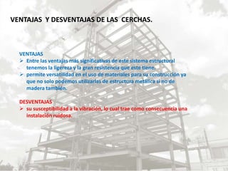 VENTAJAS Y DESVENTAJAS DE LAS CERCHAS.
VENTAJAS
 Entre las ventajas más significativas de este sistema estructural
tenemos la ligereza y la gran resistencia que este tiene.
 permite versatilidad en el uso de materiales para su construcción ya
que no solo podemos utilizarlas de estructura metálica si no de
madera también.
DESVENTAJAS
 su susceptibilidad a la vibración, lo cual trae como consecuencia una
instalación ruidosa.
 