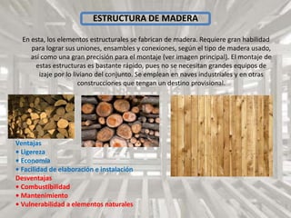 ESTRUCTURA DE MADERA
En esta, los elementos estructurales se fabrican de madera. Requiere gran habilidad
para lograr sus uniones, ensambles y conexiones, según el tipo de madera usado,
así como una gran precisión para el montaje (ver imagen principal). El montaje de
estas estructuras es bastante rápido, pues no se necesitan grandes equipos de
izaje por lo liviano del conjunto. Se emplean en naves industriales y en otras
construcciones que tengan un destino provisional.
Ventajas
• Ligereza
• Economía
• Facilidad de elaboración e instalación
Desventajas
• Combustibilidad
• Mantenimiento
• Vulnerabilidad a elementos naturales
 