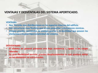 VENTAJAS Y DESVENTAJAS DEL SISTEMA APORTICADO.
VENTAJAS:
• Nos Permite más distribuciones en los espacios internos del edificio.
• Son estructuras muy flexibles que atraen pequeñas solicitaciones sísmicas.
• Disipan grandes cantidades de energía gracias a la ductilidad que poseen los
elementos y la gran hiperestaticidad del sistema.
DESVENTAJAS:
• El sistema en general presenta una baja resistencia y rigidez a las cargas
laterales.
• Su gran flexibilidad permite grandes desplazamientos lo cual produce daños
en los elementos no estructurales.
 