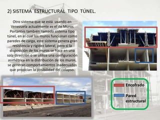 2) SISTEMA ESTRUCTURAL TIPO TÚNEL.
Otro sistema que se está usando en
Venezuela actualmente es el de Muros
Portantes también llamado sistema tipo
túnel, en el cual los muros funcionan como
paredes de carga, este sistema genera gran
resistencia y rigidez lateral, pero si la
disposición de los muros se hace en una
sola dirección o se utiliza una configuración
asimétrica en la distribución de los muros,
se generan comportamientos inadecuados
que propician la posibilidad del colapso.
Encofrado
Pared
estructural
 