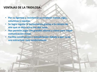 VENTAJAS DE LA TRIDILOSA .
• Por su ligereza y resistencia se emplean menos vigas,
columnas y zapatas.
• Se logra regular la temperatura gracias a la cámara de
aire que se deja entre sus dos losas.
• Nos permite jugar con grandes alturas y claros para mejor
comunicación visual.
• Facilita construcción y remodelación debido a que no es
una estructura muy condicionante.
 