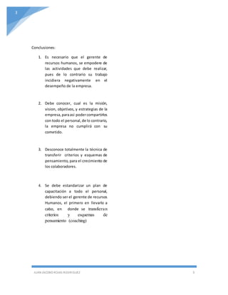 Unun
JUAN JACOBO ROJAS RODRIGUEZ 3
3
Conclusiones:
1. Es necesario que el gerente de
recursos humanos, se empodere de
las actividades que debe realizar,
pues de lo contrario su trabajo
incidiera negativamente en el
desempeño de la empresa.
2. Debe conocer, cual es la misión,
vision, objetivos, y estrategias de la
empresa,paraasi podercompartirlos
con todo el personal,de lo contrario,
la empresa no cumplirá con su
cometido.
3. Desconoce totalmente la técnica de
transferir criterios y esquemas de
pensamiento, para el crecimiento de
los colaboradores.
4. Se debe estandarizar un plan de
capacitación a todo el personal,
debiendo ser el gerente de recursos
Humanos, el primero en llevarlo a
cabo, en donde se transfieran
criterios y esquemas de
pensamiento (coaching)
 
