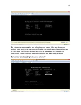 10
En esta ventana se nos pide que seleccionemos los servicios que deseamos
utilizar, cada servicio tiene una especificación y en muchos tutoriales de internet
podemos ver que función cumple cada uno, se seleccionan con la tecla de
direcciones y seleccionando el servicio deseado con la barra espaciadora.
Para iniciar la instalación presionamos la letra “i”
 