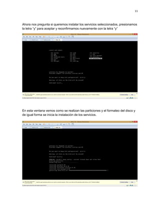 11
Ahora nos pregunta si queremos instalar los servicios seleccionados, presionamos
la letra “y” para aceptar y reconfirmamos nuevamente con la letra “y”
En esta ventana vemos como se realizan las particiones y el formateo del disco y
de igual forma se inicia la instalación de los servicios.
 
