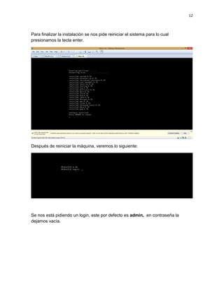 12
Para finalizar la instalación se nos pide reiniciar el sistema para lo cual
presionamos la tecla enter.
Después de reiniciar la máquina, veremos lo siguiente:
Se nos está pidiendo un login, este por defecto es admin, en contraseña la
dejamos vacía.
 