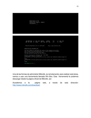 13
Una de las formas de administrar Mikrotik, es remotamente; para realizar esta tarea,
vamos a usar una herramienta llamada Win Box. Esta herramienta la podemos
descargar desde la página oficial de Mikrotik, así:
Accedemos a la página web, a través de esta dirección:
http://www.mikrotik.com/download.
 