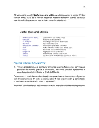 15
Allí vamos a la sección Useful tools and utilities y seleccionamos la opción Winbox
version 3.0rc2 (Esta es la versión disponible hasta el momento, cuando se realizó
este tutorial), descargamos este archivo con extensión (.exe).
CONFIGURACIÓN DE MIKROTIK
1. Primero procederemos a configurar al menos una interfaz que nos servirá para
gestionar de manera gráfica el dispositivo, para este proceso ingresamos al
menú Ip/address/print. Desde la Shell de Mikrotik.
Este comando nos informará las direcciones que existen actualmente configuradas
con direccionamiento IP, como la interfaz ether 1 trae una dirección Ip por defecto,
la removemos mediante el comando “remove 0”.
Añadimos con el comando add address=IP/mask interface=interfaz la configuración.
 