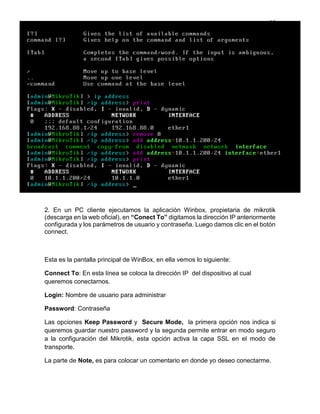 16
2. En un PC cliente ejecutamos la aplicación Winbox, propietaria de mikrotik
(descarga en la web oficial), en “Conect To” digitamos la dirección IP anteriormente
configurada y los parámetros de usuario y contraseña. Luego damos clic en el botón
connect.
Esta es la pantalla principal de WinBox, en ella vemos lo siguiente:
Connect To: En esta línea se coloca la dirección IP del dispositivo al cual
queremos conectarnos.
Login: Nombre de usuario para administrar
Password: Contraseña
Las opciones Keep Password y Secure Mode, la primera opción nos indica si
queremos guardar nuestro password y la segunda permite entrar en modo seguro
a la configuración del Mikrotik, esta opción activa la capa SSL en el modo de
transporte.
La parte de Note, es para colocar un comentario en donde yo deseo conectarme.
 