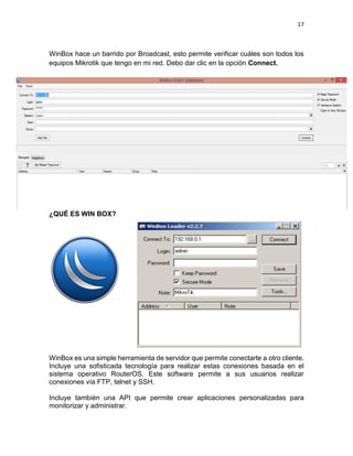 17
WinBox hace un barrido por Broadcast, esto permite verificar cuáles son todos los
equipos Mikrotik que tengo en mi red. Debo dar clic en la opción Connect.
¿QUÉ ES WIN BOX?
WinBox es una simple herramienta de servidor que permite conectarte a otro cliente.
Incluye una sofisticada tecnología para realizar estas conexiones basada en el
sistema operativo RouterOS. Este software permite a sus usuarios realizar
conexiones vía FTP, telnet y SSH.
Incluye también una API que permite crear aplicaciones personalizadas para
monitorizar y administrar.
 