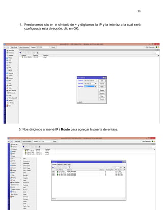 19
4. Presionamos clic en el símbolo de + y digitamos la IP y la interfaz a la cual será
configurada esta dirección, clic en OK.
5. Nos dirigimos al menú IP / Route para agregar la puerta de enlace.
 
