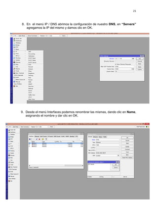 21
8. En el menú IP / DNS abrimos la configuración de nuestro DNS, en “Servers”
agregamos la IP del mismo y damos clic en OK.
9. Desde el menú Interfaces podemos renombrar las mismas, dando clic en Name,
asignando el nombre y dar clic en OK.
 