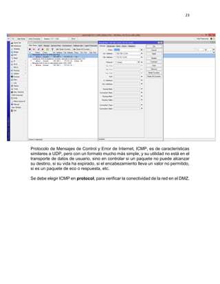 23
Protocolo de Mensajes de Control y Error de Internet, ICMP, es de características
similares a UDP, pero con un formato mucho más simple, y su utilidad no está en el
transporte de datos de usuario, sino en controlar si un paquete no puede alcanzar
su destino, si su vida ha expirado, si el encabezamiento lleva un valor no permitido,
si es un paquete de eco o respuesta, etc.
Se debe elegir ICMP en protocol, para verificar la conectividad de la red en el DMZ.
 