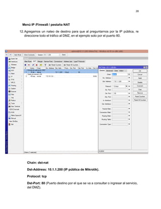 28
Menú IP /Firewall / pestaña NAT
12.Agregamos un nateo de destino para que al preguntarnos por la IP pública, re
direccione todo el tráfico al DMZ, en el ejemplo solo por el puerto 80.
Chain: dst-nat
Dst-Address: 10.1.1.200 (IP pública de Mikrotik).
Protocol: tcp
Dst-Port: 80 (Puerto destino por el que se va a consultar o ingresar al servicio,
del DMZ).
 