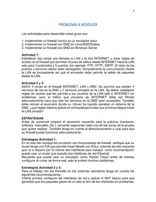 3
PROBLEMA A RESOLVER
Las actividades para desarrollar estas guías son:
1. Implementar un firewall común en un enrutador cisco
2. Implementar un firewall con DMZ en Linux/BSD/Solaris
3. Implementar un firewall con DMZ en Windows Server
Actividad 1:
Establecer dos zonas una llamada la LAN y la otra INTERNET y crear reglas de
acceso en el firewall que permitan el paso de tráfico desde INTERNET hacia la LAN
solo para 3 protocolos y 5 puertos, por ejemplo: FTP, HTTP, SMTP. El resto de los
puertos y servicios deben estar denegados. Generalmente la comunicación desde
la LAN es transparente así que el enrutador debe permitir la salida de paquetes
desde la LAN.
Actividad 2 y 3:
Definir 3 zonas en el firewall INTERNET, LAN y DMZ. Se asumirá que existen 3
servicios de red en la DMZ y 2 servicios privados en la LAN. Se deben establecer
reglas de acceso que les permita a los usuarios de la LAN salir a INTERNET sin
problemas, pero el tráfico que proviene de INTERNET debe ser filtrado
adecuadamente para que solo los servicios en la DMZ sean accesibles. También
debe recrear el escenario donde un intruso ha logrado penetrar un sistema de la
DMZ, ¿qué reglas debería aplicar en el firewall para evitar que el intruso llegue hasta
la LAN privada?
ESTRATEGIAS
Antes de comenzar prepare el escenario requerido para la práctica (hardware,
software, manuales, etc.), recuerde segmentar cada una de las zonas de la prueba
que quiere realizar. También tenga en cuenta el direccionamiento a usar para que
su firewall pueda funcionar adecuadamente.
Estrategias Actividad 1:
En el caso del montaje del enrutador con funcionalidad de firewall, verifique que su
router tenga una IOS que permita hacer filtrado con ACLs, además de esto recuerde
que va a requerir por lo menos dos interfaces para trabajar, como recomendación
puede usar un router que soporte dos interfaces de red Ethernet.
Recuerde que puede usar un simulador como Packet Tracer antes de intentar
configurar el router de forma real, esto le evitará muchos problemas.
Estrategias Actividad 2 y 3:
Para el trabajo con los firewalls en los sistemas operativos tenga en cuenta las
siguientes recomendaciones:
Intente primero configurar las interfaces de red y aplicar el NAT básico para que
garantice que los paquetes pasan de un lado al otro de las interfaces sin problemas.
 