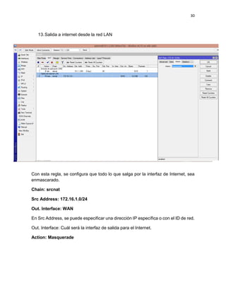 30
13.Salida a internet desde la red LAN
Con esta regla, se configura que todo lo que salga por la interfaz de Internet, sea
enmascarado.
Chain: srcnat
Src Address: 172.16.1.0/24
Out. Interface: WAN
En Src Address, se puede especificar una dirección IP específica o con el ID de red.
Out. Interface: Cuál será la interfaz de salida para el Internet.
Action: Masquerade
 