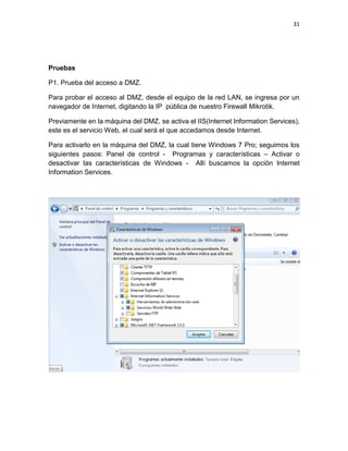 31
Pruebas
P1. Prueba del acceso a DMZ.
Para probar el acceso al DMZ, desde el equipo de la red LAN, se ingresa por un
navegador de Internet, digitando la IP pública de nuestro Firewall Mikrotik.
Previamente en la máquina del DMZ, se activa el IIS(Internet Information Services),
este es el servicio Web, el cual será el que accedamos desde Internet.
Para activarlo en la máquina del DMZ, la cual tiene Windows 7 Pro; seguimos los
siguientes pasos: Panel de control - Programas y características – Activar o
desactivar las características de Windows - Allí buscamos la opción Internet
Information Services.
 