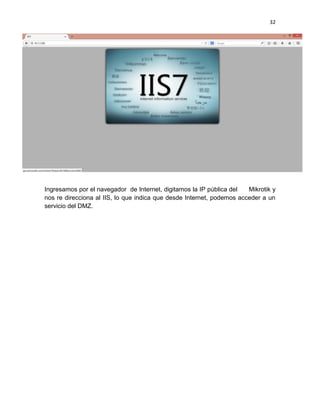 32
Ingresamos por el navegador de Internet, digitamos la IP pública del Mikrotik y
nos re direcciona al IIS, lo que indica que desde Internet, podemos acceder a un
servicio del DMZ.
 