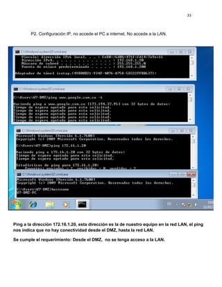 33
P2. Configuración IP, no accede el PC a internet, No accede a la LAN.
Ping a la dirección 172.16.1.20, esta dirección es la de nuestro equipo en la red LAN, el ping
nos indica que no hay conectividad desde el DMZ, hasta la red LAN.
Se cumple el requerimiento: Desde el DMZ, no se tenga acceso a la LAN.
 