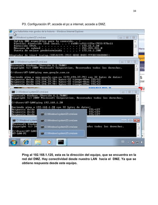 34
P3. Configuración IP, accede el pc a internet, accede a DMZ.
Ping al 192.168.1.120, esta es la dirección del equipo, que se encuentra en la
red del DMZ. Hay conectividad desde nuestra LAN hacia el DMZ. Ya que se
obtiene respuesta desde este equipo.
 