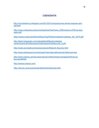 38
CIBERGRAFÍA
http://mundoderinux.blogspot.com/2013/07/comparaciones-de-los-mejores-utm-
del.html
http://www.xnetworks.es/promos/Sophos/Flashnews_ENE/sophos-UTM-six-tips-
wpes.pdf
https://www.incibe.es/extfrontinteco/img/File/demostrador/catalogo_stic_2010.pdf
http://latam.kaspersky.com/sites/default/files/knowledge-
center/practical%20business%20endpoint%20security_0.pdf
http://www.sonicwall.com/es/es/products/Network-Security.html
http://www.watchguard.com/es/wgrd-international/products/ngfw/overview
http://www.sophos.com/es-es/products/unified-threat-management/how-to-
buy.aspx#start
http://winbox.waxoo.com/
http://neo.lcc.uma.es/evirtual/cdd/tutorial/red/icmp.html
 